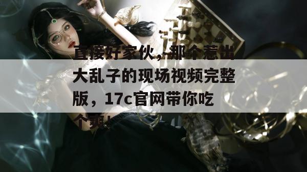 直接好家伙，那个惹出大乱子的现场视频完整版，17c官网带你吃个爽！