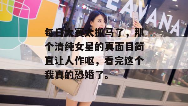 每日大赛太抓马了，那个清纯女星的真面目简直让人作呕，看完这个我真的恐婚了。