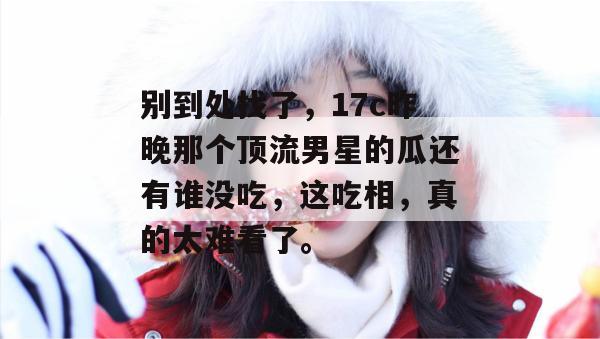 别到处找了，17c昨晚那个顶流男星的瓜还有谁没吃，这吃相，真的太难看了。