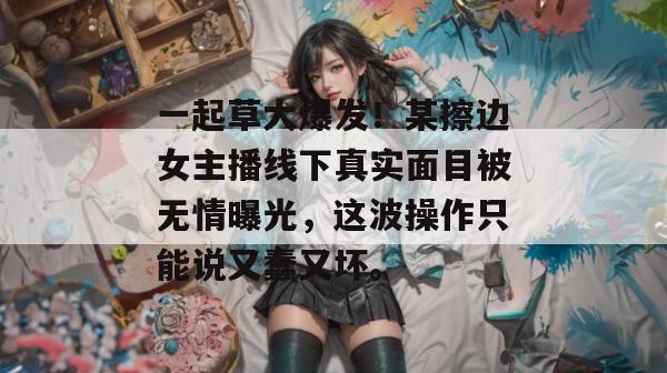 一起草大爆发！某擦边女主播线下真实面目被无情曝光，这波操作只能说又蠢又坏。
