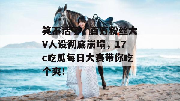 笑不活了，百万粉丝大V人设彻底崩塌，17c吃瓜每日大赛带你吃个爽！