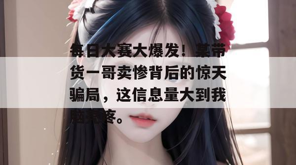 每日大赛大爆发！某带货一哥卖惨背后的惊天骗局，这信息量大到我脑壳疼。
