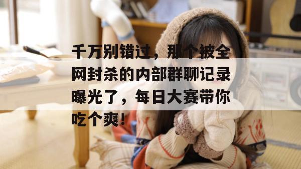千万别错过，那个被全网封杀的内部群聊记录曝光了，每日大赛带你吃个爽！