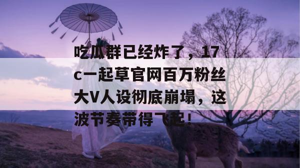 吃瓜群已经炸了，17c一起草官网百万粉丝大V人设彻底崩塌，这波节奏带得飞起！