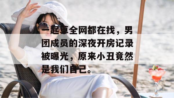 一起草全网都在找，男团成员的深夜开房记录被曝光，原来小丑竟然是我们自己。