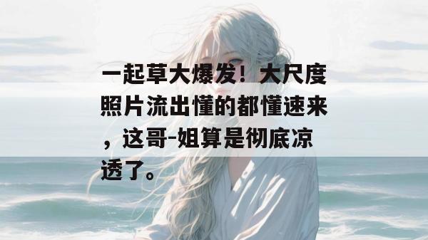 一起草大爆发！大尺度照片流出懂的都懂速来，这哥-姐算是彻底凉透了。