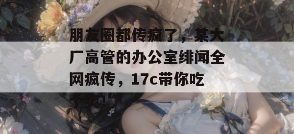 朋友圈都传疯了，某大厂高管的办公室绯闻全网疯传，17c带你吃个爽！