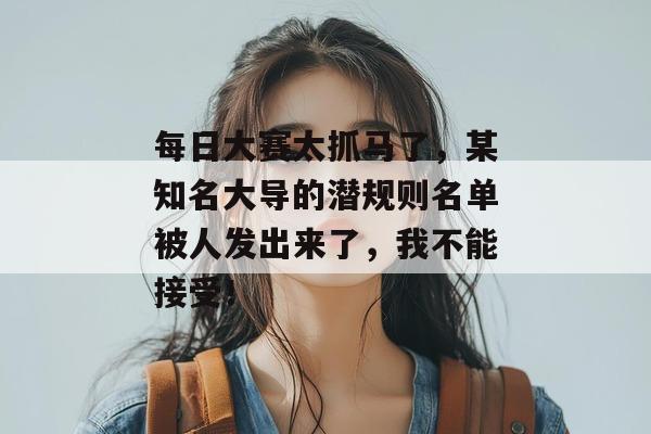 每日大赛太抓马了，某知名大导的潜规则名单被人发出来了，我不能接受！
