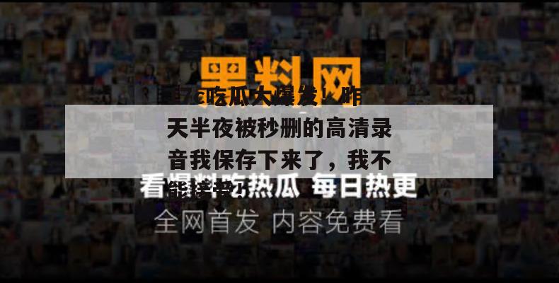17c吃瓜大爆发！昨天半夜被秒删的高清录音我保存下来了，我不能接受！