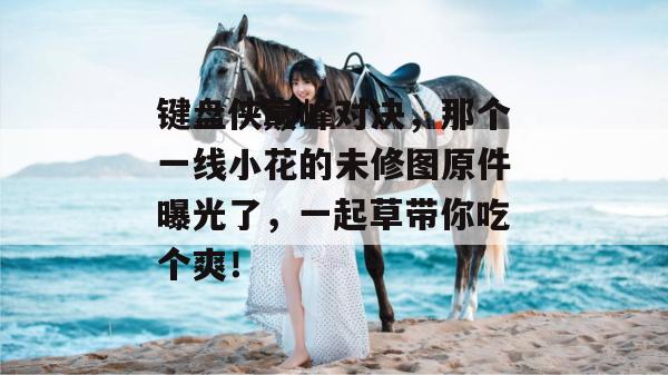 键盘侠巅峰对决，那个一线小花的未修图原件曝光了，一起草带你吃个爽！