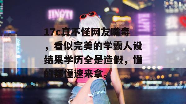 17c真不怪网友嘴毒，看似完美的学霸人设结果学历全是造假，懂的都懂速来拿。