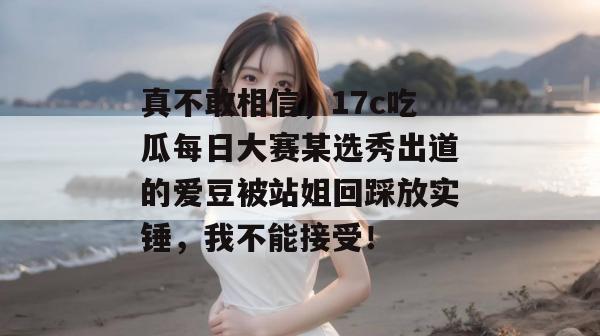 真不敢相信，17c吃瓜每日大赛某选秀出道的爱豆被站姐回踩放实锤，我不能接受！