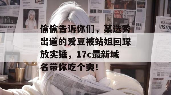 偷偷告诉你们，某选秀出道的爱豆被站姐回踩放实锤，17c最新域名带你吃个爽！