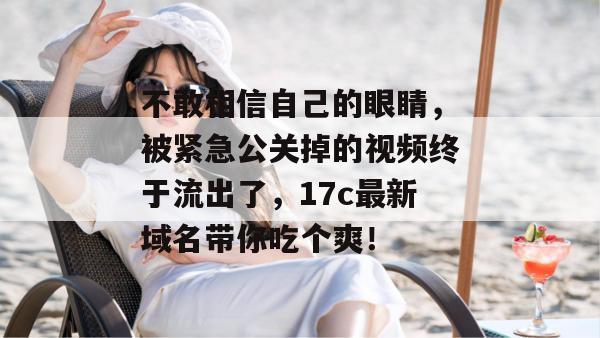 不敢相信自己的眼睛，被紧急公关掉的视频终于流出了，17c最新域名带你吃个爽！