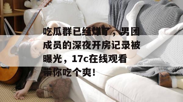 吃瓜群已经炸了，男团成员的深夜开房记录被曝光，17c在线观看带你吃个爽！