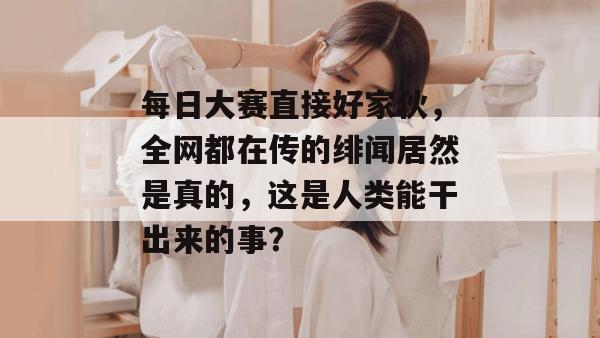 每日大赛直接好家伙，全网都在传的绯闻居然是真的，这是人类能干出来的事？