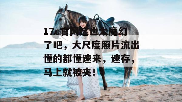 17c官网这也太魔幻了吧，大尺度照片流出懂的都懂速来，速存，马上就被夹！